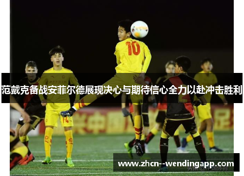 范戴克备战安菲尔德展现决心与期待信心全力以赴冲击胜利 范戴克备战安菲尔德展现决心与期待信心全力以赴冲击胜利