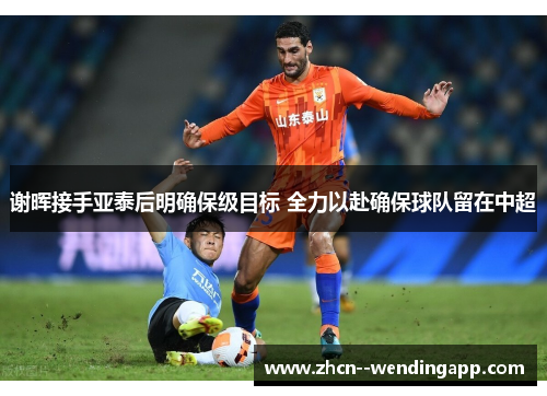 谢晖接手亚泰后明确保级目标 全力以赴确保球队留在中超 谢晖接手亚泰后明确保级目标 全力以赴确保球队留在中超