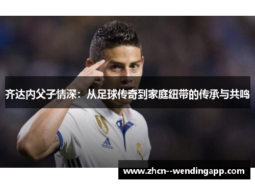 齐达内父子情深：从足球传奇到家庭纽带的传承与共鸣